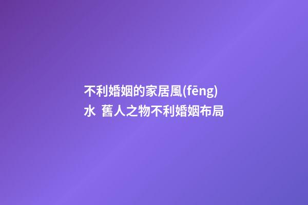 不利婚姻的家居風(fēng)水  舊人之物不利婚姻布局